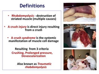 Definitions
• Rhabdomyolysis - destruction of
striated muscle (multiple causes)
• A crush injury is direct injury resulting
from a crush
• A crush syndrome is the systemic
manifestation of muscle cell damage
Resulting from 3 criteria
Crushing, Prolonged pressure,
Devascularization
Also known as Traumatic
rhabdomyolysis
 