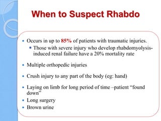 When to Suspect Rhabdo
 Occurs in up to 85% of patients with traumatic injuries.
 Those with severe injury who develop rhabdomyolysis-
induced renal failure have a 20% mortality rate
 Multiple orthopedic injuries
 Crush injury to any part of the body (eg: hand)
 Laying on limb for long period of time –patient “found
down”
 Long surgery
 Brown urine
 
