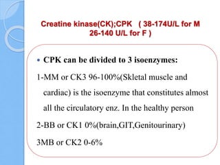 Creatine kinase(CK);CPK ( 38-174U/L for M
26-140 U/L for F )
 CPK can be divided to 3 isoenzymes:
1-MM or CK3 96-100%(Skletal muscle and
cardiac) is the isoenzyme that constitutes almost
all the circulatory enz. In the healthy person
2-BB or CK1 0%(brain,GIT,Genitourinary)
3MB or CK2 0-6%
 