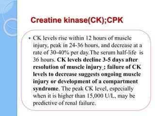 Creatine kinase(CK);CPK
 CK levels rise within 12 hours of muscle
injury, peak in 24-36 hours, and decrease at a
rate of 30-40% per day.The serum half-life is
36 hours. CK levels decline 3-5 days after
resolution of muscle injury ; failure of CK
levels to decrease suggests ongoing muscle
injury or development of a compartment
syndrome. The peak CK level, especially
when it is higher than 15,000 U/L, may be
predictive of renal failure.
 