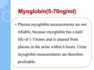 Myoglobin(5-70ng/ml)
 Plasma myoglobin measurements are not
reliable, because myoglobin has a half-
life of 1-3 hours and is cleared from
plasma in the urine within 6 hours. Urine
myoglobin measurements are therefore
preferable.
 