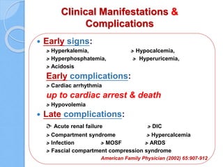 Clinical Manifestations &
Complications
 Early signs:
ɚ Hyperkalemia, ɚ Hypocalcemia,
ɚ Hyperphosphatemia, ɚ Hyperuricemia,
ɚ Acidosis
Early complications:
ɚ Cardiac arrhythmia
up to cardiac arrest & death
ɚ Hypovolemia
 Late complications:
ɚ Acute renal failure ɚ DIC
ɚ Compartment syndrome ɚ Hypercalcemia
ɚ Infection ɚ MOSF ɚ ARDS
ɚ Fascial compartment compression syndrome
American Family Physician (2002) 65:907-912
 