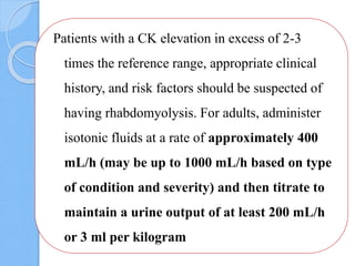 Patients with a CK elevation in excess of 2-3
times the reference range, appropriate clinical
history, and risk factors should be suspected of
having rhabdomyolysis. For adults, administer
isotonic fluids at a rate of approximately 400
mL/h (may be up to 1000 mL/h based on type
of condition and severity) and then titrate to
maintain a urine output of at least 200 mL/h
or 3 ml per kilogram
 