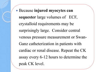 Because injured myocytes can
sequester large volumes of ECF,
crystalloid requirements may be
surprisingly large. Consider central
venous pressure measurement or Swan-
Ganz catheterization in patients with
cardiac or renal disease. Repeat the CK
assay every 6-12 hours to determine the
peak CK level.
 
