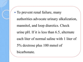  To prevent renal failure, many
authorities advocate urinary alkalization,
mannitol, and loop diuretics. Check
urine pH. If it is less than 6.5, alternate
each liter of normal saline with 1 liter of
5% dextrose plus 100 mmol of
bicarbonate.
 