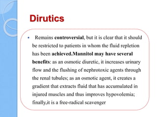 Dirutics
 Remains controversial, but it is clear that it should
be restricted to patients in whom the fluid repletion
has been achieved.Mannitol may have several
benefits: as an osmotic diuretic, it increases urinary
flow and the flushing of nephrotoxic agents through
the renal tubules; as an osmotic agent, it creates a
gradient that extracts fluid that has accumulated in
injured muscles and thus improves hypovolemia;
finally,it is a free-radical scavenger
 