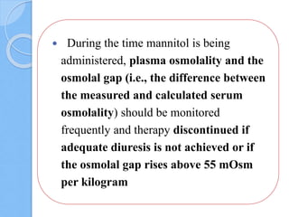  During the time mannitol is being
administered, plasma osmolality and the
osmolal gap (i.e., the difference between
the measured and calculated serum
osmolality) should be monitored
frequently and therapy discontinued if
adequate diuresis is not achieved or if
the osmolal gap rises above 55 mOsm
per kilogram
 