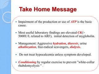 Take Home Message
 Impairment of the production or use of ATP is the basic
cause.
 Most useful laboratory findings are elevated CK(>
5000U/L related to ARF), initial detection of myglobolin.
 Management: Aggressive hydration, diuresis, urine
alkalinzation, free-radical scavengers, dialysis.
 Do not treat hypocalcemia unless symptom developed.
 Conditioning by regular exercise to prevent ″white-collar
rhabdomyolysis ″ .
 