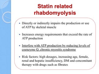 Statin related
rhabdomyolysis
 Directly or indirectly impairs the production or use
of ATP by skeletal muscle
 Increases energy requirements that exceed the rate of
ATP production
 Interfere with ATP production by reducing levels of
coenzyme Q, chronic myositis syndrome
 Risk factors: high dosages, increasing age, female,
renal and hepatic insufficiency, DM and concomitant
therapy with drugs such as fibrates
 