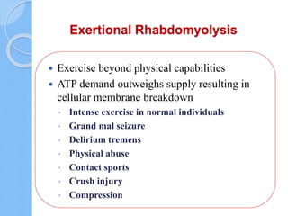 Exertional Rhabdomyolysis
 Exercise beyond physical capabilities
 ATP demand outweighs supply resulting in
cellular membrane breakdown
 Intense exercise in normal individuals
 Grand mal seizure
 Delirium tremens
 Physical abuse
 Contact sports
 Crush injury
 Compression
 
