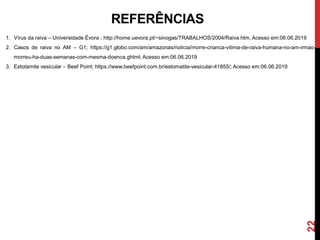 22
REFERÊNCIAS
1. Vírus da raiva – Universidade Évora ; http://home.uevora.pt/~sinogas/TRABALHOS/2004/Raiva.htm, Acesso em:06.06.2019
2. Casos de raiva no AM – G1; https://g1.globo.com/am/amazonas/noticia/morre-crianca-vitima-de-raiva-humana-no-am-irmao-
morreu-ha-duas-semanas-com-mesma-doenca.ghtml; Acesso em:06.06.2019
3. Estotamite vesicular – Beef Point; https://www.beefpoint.com.br/estomatite-vesicular-41855/; Acesso em:06.06.2019
 