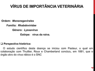 VÍRUS DE IMPORTÂNCIA VETERINÁRIA
Ordem: Mononegavirales
Família: Rhabdoviridae
Gênero: Lyssavirus
Estirpe: vírus da raiva.
 Perspectiva histórica:
O estudo científico desta doença se iniciou com Pasteur, o qual em
colaboração com Thuillier, Roux e Chamberland concluiu, em 1881, que o
órgão alvo do vírus rábico é o SNC
4
 