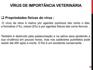  Propriedades físicas do vírus :
O vírus da raiva é inativo por agentes químicos tais como o éter,
a formalina (1%), cresol (3%) e por agentes físicos tais como fervura .
Também é destruído pela pasteurização e na saliva seca perdendo a
sua virulência em poucas horas, mas nos cadáveres putrefatos pode
residir até 45h após a morte. O frio é um excelente conservante.
VÍRUS DE IMPORTÂNCIA VETERINÁRIA
6
 