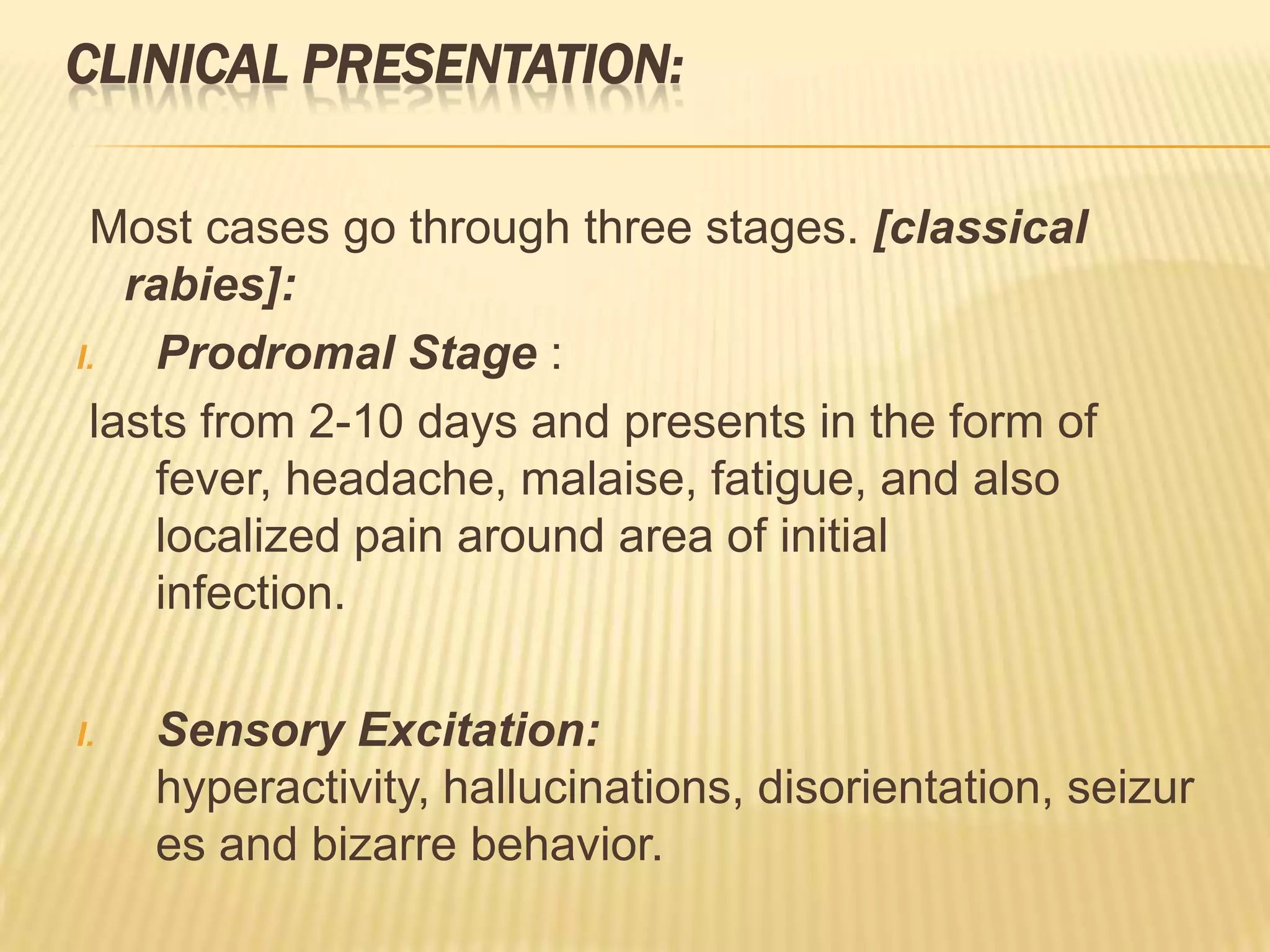 CLINICAL PRESENTATION:

 Most cases go through three stages. [classical
   rabies]:
I.   Prodromal Stage :
 lasts from 2-10 days and presents in the form of
     fever, headache, malaise, fatigue, and also
     localized pain around area of initial
     infection.

I.   Sensory Excitation:
     hyperactivity, hallucinations, disorientation, seizur
     es and bizarre behavior.
 