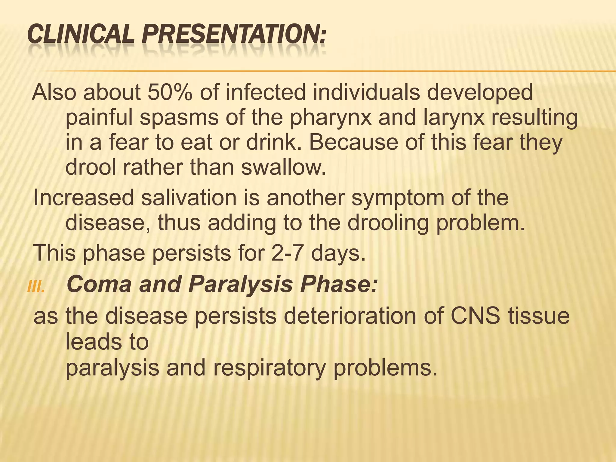 CLINICAL PRESENTATION:

 Also about 50% of infected individuals developed
     painful spasms of the pharynx and larynx resulting
     in a fear to eat or drink. Because of this fear they
     drool rather than swallow.
 Increased salivation is another symptom of the
     disease, thus adding to the drooling problem.
 This phase persists for 2-7 days.
III. Coma and Paralysis Phase:
 as the disease persists deterioration of CNS tissue
     leads to
     paralysis and respiratory problems.
 