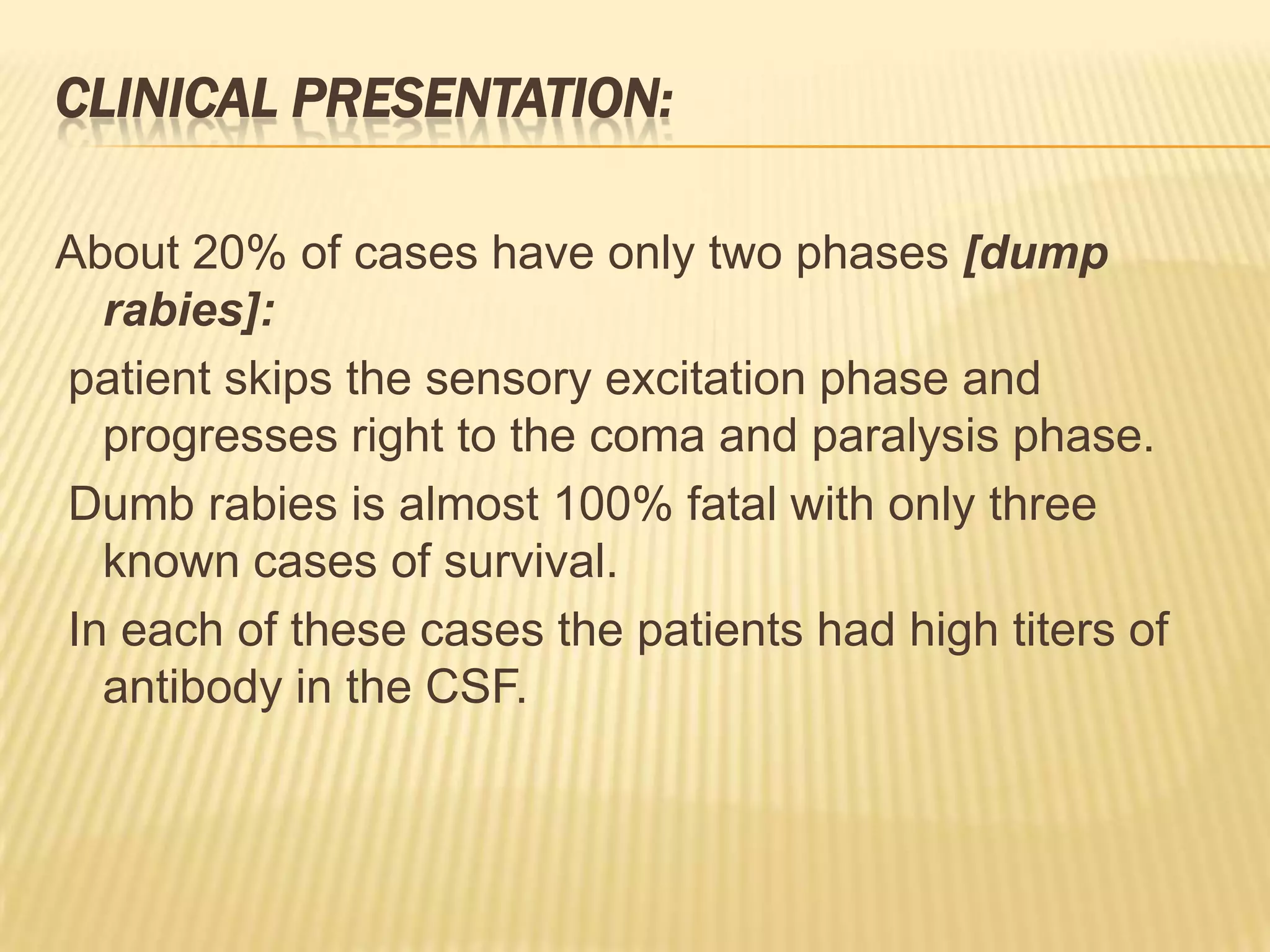 CLINICAL PRESENTATION:

About 20% of cases have only two phases [dump
  rabies]:
patient skips the sensory excitation phase and
  progresses right to the coma and paralysis phase.
Dumb rabies is almost 100% fatal with only three
  known cases of survival.
In each of these cases the patients had high titers of
  antibody in the CSF.
 
