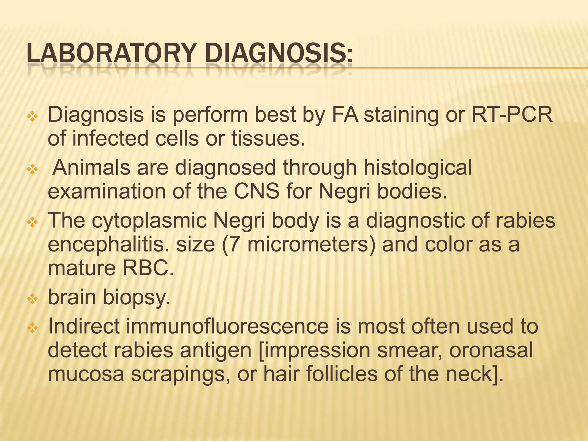 LABORATORY DIAGNOSIS:

   Diagnosis is perform best by FA staining or RT-PCR
    of infected cells or tissues.
    Animals are diagnosed through histological
    examination of the CNS for Negri bodies.
   The cytoplasmic Negri body is a diagnostic of rabies
    encephalitis. size (7 micrometers) and color as a
    mature RBC.
   brain biopsy.
   Indirect immunofluorescence is most often used to
    detect rabies antigen [impression smear, oronasal
    mucosa scrapings, or hair follicles of the neck].
 