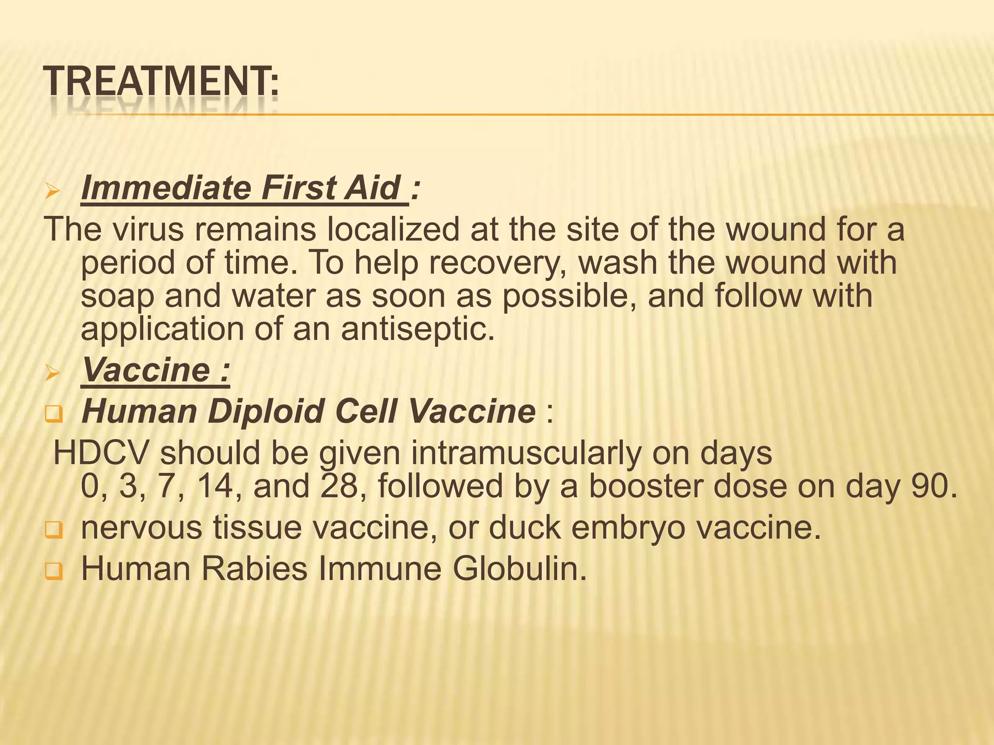 TREATMENT:

 Immediate First Aid :
The virus remains localized at the site of the wound for a
  period of time. To help recovery, wash the wound with
  soap and water as soon as possible, and follow with
  application of an antiseptic.
 Vaccine :
 Human Diploid Cell Vaccine :
HDCV should be given intramuscularly on days
  0, 3, 7, 14, and 28, followed by a booster dose on day 90.
 nervous tissue vaccine, or duck embryo vaccine.
 Human Rabies Immune Globulin.
 