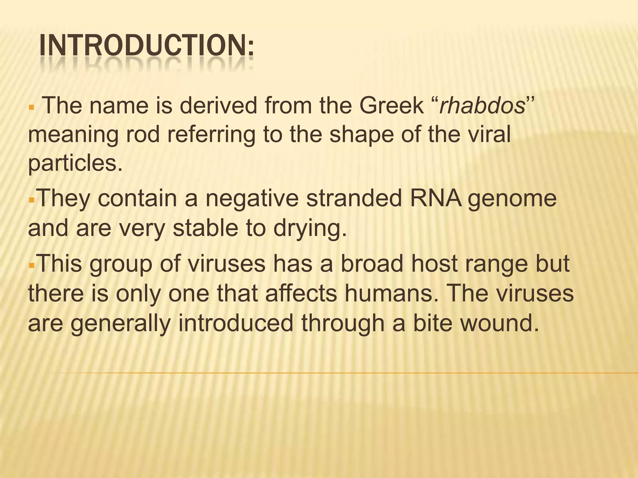 INTRODUCTION:
The name is derived from the Greek “rhabdos’’
meaning rod referring to the shape of the viral
particles.
They contain a negative stranded RNA genome
and are very stable to drying.
This group of viruses has a broad host range but
there is only one that affects humans. The viruses
are generally introduced through a bite wound.
 