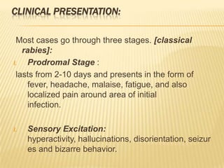 CLINICAL PRESENTATION:

 Most cases go through three stages. [classical
   rabies]:
I.   Prodromal Stage :
 lasts from 2-10 days and presents in the form of
     fever, headache, malaise, fatigue, and also
     localized pain around area of initial
     infection.

I.   Sensory Excitation:
     hyperactivity, hallucinations, disorientation, seizur
     es and bizarre behavior.
 