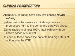 CLINICAL PRESENTATION:

About 20% of cases have only two phases [dump
  rabies]:
patient skips the sensory excitation phase and
  progresses right to the coma and paralysis phase.
Dumb rabies is almost 100% fatal with only three
  known cases of survival.
In each of these cases the patients had high titers of
  antibody in the CSF.
 
