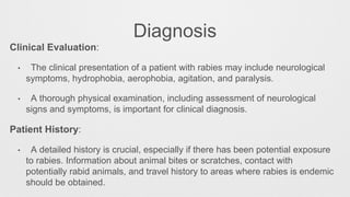 Diagnosis
Clinical Evaluation:
• The clinical presentation of a patient with rabies may include neurological
symptoms, hydrophobia, aerophobia, agitation, and paralysis.
• A thorough physical examination, including assessment of neurological
signs and symptoms, is important for clinical diagnosis.
Patient History:
• A detailed history is crucial, especially if there has been potential exposure
to rabies. Information about animal bites or scratches, contact with
potentially rabid animals, and travel history to areas where rabies is endemic
should be obtained.
 