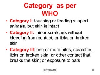 Category as per
WHO
• Category I: touching or feeding suspect
animals, but skin is intact
• Category II: minor scratches without
bleeding from contact, or licks on broken
skin
• Category III: one or more bites, scratches,
licks on broken skin, or other contact that
breaks the skin; or exposure to bats
Dr.T.V.Rao MD 30
 