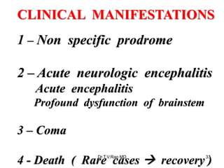 CLINICAL MANIFESTATIONS
1 – Non specific prodrome
2 – Acute neurologic encephalitis
Acute encephalitis
Profound dysfunction of brainstem
3 – Coma
4 - Death ( Rare cases  recovery )
Dr.T.V.Rao MD 33
 