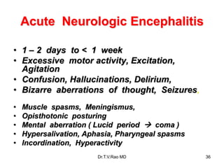 Acute Neurologic Encephalitis
• 1 – 2 days to < 1 week
• Excessive motor activity, Excitation,
Agitation
• Confusion, Hallucinations, Delirium,
• Bizarre aberrations of thought, Seizures,
• Muscle spasms, Meningismus,
• Opisthotonic posturing
• Mental aberration ( Lucid period  coma )
• Hypersalivation, Aphasia, Pharyngeal spasms
• Incordination, Hyperactivity
Dr.T.V.Rao MD 36
 