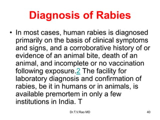 Diagnosis of Rabies
• In most cases, human rabies is diagnosed
primarily on the basis of clinical symptoms
and signs, and a corroborative history of or
evidence of an animal bite, death of an
animal, and incomplete or no vaccination
following exposure.2 The facility for
laboratory diagnosis and confirmation of
rabies, be it in humans or in animals, is
available premortem in only a few
institutions in India. T
Dr.T.V.Rao MD 40
 