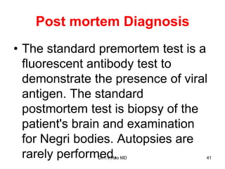 Post mortem Diagnosis
• The standard premortem test is a
fluorescent antibody test to
demonstrate the presence of viral
antigen. The standard
postmortem test is biopsy of the
patient's brain and examination
for Negri bodies. Autopsies are
rarely performed.
Dr.T.V.Rao MD 41
 