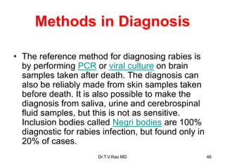 Methods in Diagnosis
• The reference method for diagnosing rabies is
by performing PCR or viral culture on brain
samples taken after death. The diagnosis can
also be reliably made from skin samples taken
before death. It is also possible to make the
diagnosis from saliva, urine and cerebrospinal
fluid samples, but this is not as sensitive.
Inclusion bodies called Negri bodies are 100%
diagnostic for rabies infection, but found only in
20% of cases.
Dr.T.V.Rao MD 46
 