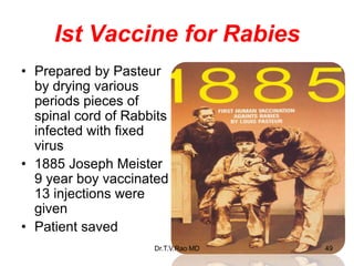 Ist Vaccine for Rabies
• Prepared by Pasteur
by drying various
periods pieces of
spinal cord of Rabbits
infected with fixed
virus
• 1885 Joseph Meister
9 year boy vaccinated
13 injections were
given
• Patient saved
Dr.T.V.Rao MD 49
 