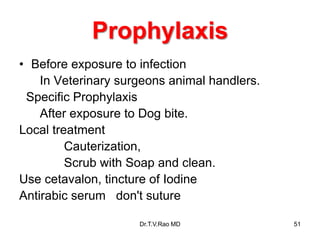 Prophylaxis
• Before exposure to infection
In Veterinary surgeons animal handlers.
Specific Prophylaxis
After exposure to Dog bite.
Local treatment
Cauterization,
Scrub with Soap and clean.
Use cetavalon, tincture of Iodine
Antirabic serum don't suture
Dr.T.V.Rao MD 51
 