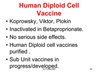 Human Diploid Cell
Vaccine
• Koprowsky, Viktor, Plokin
• Inactivated in Betaproprionate.
• No serious side effects.
• Human Diploid cell vaccines
purified .
• Sub Unit vaccines in
progress/developed.
Dr.T.V.Rao MD 60
 