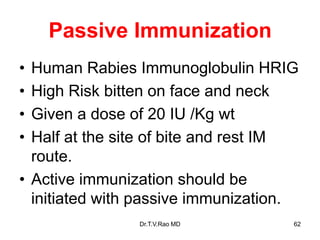 Passive Immunization
• Human Rabies Immunoglobulin HRIG
• High Risk bitten on face and neck
• Given a dose of 20 IU /Kg wt
• Half at the site of bite and rest IM
route.
• Active immunization should be
initiated with passive immunization.
Dr.T.V.Rao MD 62
 