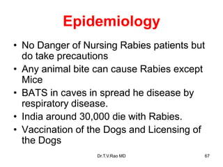 Epidemiology
• No Danger of Nursing Rabies patients but
do take precautions
• Any animal bite can cause Rabies except
Mice
• BATS in caves in spread he disease by
respiratory disease.
• India around 30,000 die with Rabies.
• Vaccination of the Dogs and Licensing of
the Dogs
Dr.T.V.Rao MD 67
 