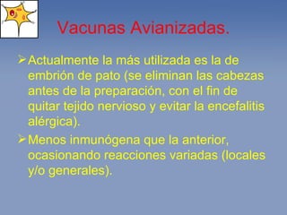 Vacunas Avianizadas. Actualmente la más utilizada es la de embrión de pato (se eliminan las cabezas antes de la preparación, con el fin de quitar tejido nervioso y evitar la encefalitis alérgica). Menos inmunógena que la anterior, ocasionando reacciones variadas (locales y/o generales). 