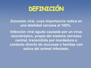 DEFINICIÓN Zoonosis viral, cuya importancia radica en una letalidad cercana al 100%.  Infección viral aguda causada por un virus neurotrópico, propia del sistema nervioso central, transmitida por mordedura o contacto directo de mucosas o heridas con saliva del animal infectado. 