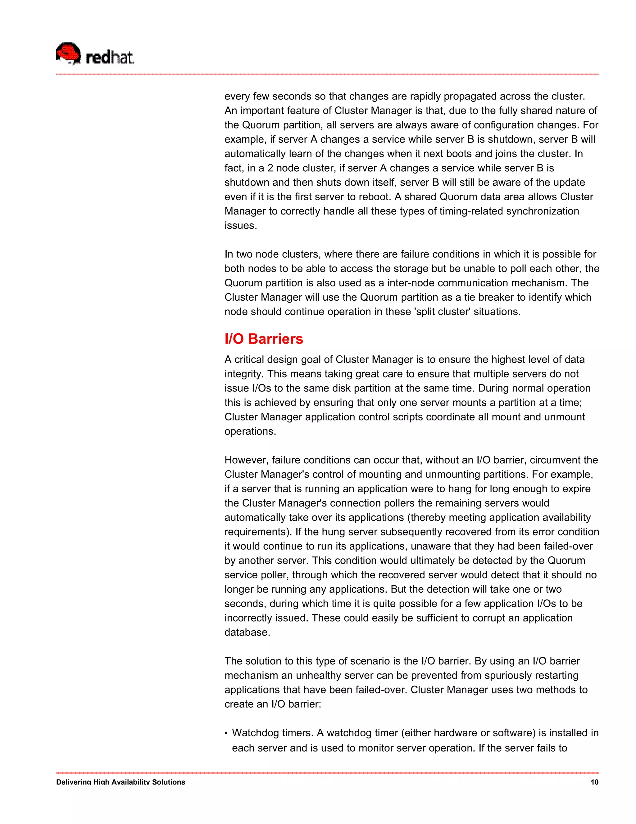 every few seconds so that changes are rapidly propagated across the cluster.
An important feature of Cluster Manager is that, due to the fully shared nature of
the Quorum partition, all servers are always aware of configuration changes. For
example, if server A changes a service while server B is shutdown, server B will
automatically learn of the changes when it next boots and joins the cluster. In
fact, in a 2 node cluster, if server A changes a service while server B is
shutdown and then shuts down itself, server B will still be aware of the update
even if it is the first server to reboot. A shared Quorum data area allows Cluster
Manager to correctly handle all these types of timing-related synchronization
issues.
In two node clusters, where there are failure conditions in which it is possible for
both nodes to be able to access the storage but be unable to poll each other, the
Quorum partition is also used as a inter-node communication mechanism. The
Cluster Manager will use the Quorum partition as a tie breaker to identify which
node should continue operation in these 'split cluster' situations.
I/O Barriers
A critical design goal of Cluster Manager is to ensure the highest level of data
integrity. This means taking great care to ensure that multiple servers do not
issue I/Os to the same disk partition at the same time. During normal operation
this is achieved by ensuring that only one server mounts a partition at a time;
Cluster Manager application control scripts coordinate all mount and unmount
operations.
However, failure conditions can occur that, without an I/O barrier, circumvent the
Cluster Manager's control of mounting and unmounting partitions. For example,
if a server that is running an application were to hang for long enough to expire
the Cluster Manager's connection pollers the remaining servers would
automatically take over its applications (thereby meeting application availability
requirements). If the hung server subsequently recovered from its error condition
it would continue to run its applications, unaware that they had been failed-over
by another server. This condition would ultimately be detected by the Quorum
service poller, through which the recovered server would detect that it should no
longer be running any applications. But the detection will take one or two
seconds, during which time it is quite possible for a few application I/Os to be
incorrectly issued. These could easily be sufficient to corrupt an application
database.
The solution to this type of scenario is the I/O barrier. By using an I/O barrier
mechanism an unhealthy server can be prevented from spuriously restarting
applications that have been failed-over. Cluster Manager uses two methods to
create an I/O barrier:
• Watchdog timers. A watchdog timer (either hardware or software) is installed in
each server and is used to monitor server operation. If the server fails to
Delivering High Availability Solutions 10
 