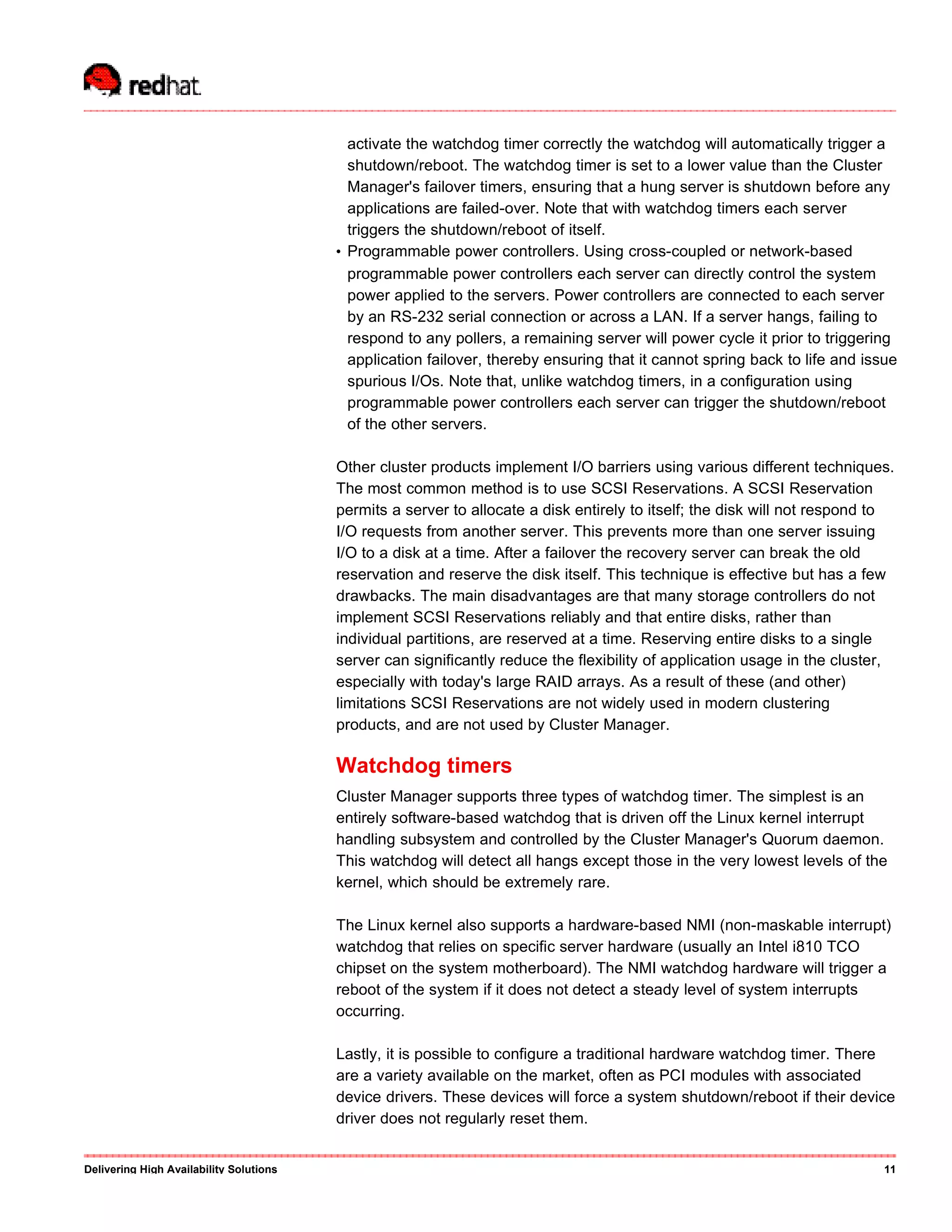 activate the watchdog timer correctly the watchdog will automatically trigger a
shutdown/reboot. The watchdog timer is set to a lower value than the Cluster
Manager's failover timers, ensuring that a hung server is shutdown before any
applications are failed-over. Note that with watchdog timers each server
triggers the shutdown/reboot of itself.
• Programmable power controllers. Using cross-coupled or network-based
programmable power controllers each server can directly control the system
power applied to the servers. Power controllers are connected to each server
by an RS-232 serial connection or across a LAN. If a server hangs, failing to
respond to any pollers, a remaining server will power cycle it prior to triggering
application failover, thereby ensuring that it cannot spring back to life and issue
spurious I/Os. Note that, unlike watchdog timers, in a configuration using
programmable power controllers each server can trigger the shutdown/reboot
of the other servers.
Other cluster products implement I/O barriers using various different techniques.
The most common method is to use SCSI Reservations. A SCSI Reservation
permits a server to allocate a disk entirely to itself; the disk will not respond to
I/O requests from another server. This prevents more than one server issuing
I/O to a disk at a time. After a failover the recovery server can break the old
reservation and reserve the disk itself. This technique is effective but has a few
drawbacks. The main disadvantages are that many storage controllers do not
implement SCSI Reservations reliably and that entire disks, rather than
individual partitions, are reserved at a time. Reserving entire disks to a single
server can significantly reduce the flexibility of application usage in the cluster,
especially with today's large RAID arrays. As a result of these (and other)
limitations SCSI Reservations are not widely used in modern clustering
products, and are not used by Cluster Manager.
Watchdog timers
Cluster Manager supports three types of watchdog timer. The simplest is an
entirely software-based watchdog that is driven off the Linux kernel interrupt
handling subsystem and controlled by the Cluster Manager's Quorum daemon.
This watchdog will detect all hangs except those in the very lowest levels of the
kernel, which should be extremely rare.
The Linux kernel also supports a hardware-based NMI (non-maskable interrupt)
watchdog that relies on specific server hardware (usually an Intel i810 TCO
chipset on the system motherboard). The NMI watchdog hardware will trigger a
reboot of the system if it does not detect a steady level of system interrupts
occurring.
Lastly, it is possible to configure a traditional hardware watchdog timer. There
are a variety available on the market, often as PCI modules with associated
device drivers. These devices will force a system shutdown/reboot if their device
driver does not regularly reset them.
Delivering High Availability Solutions 11
 