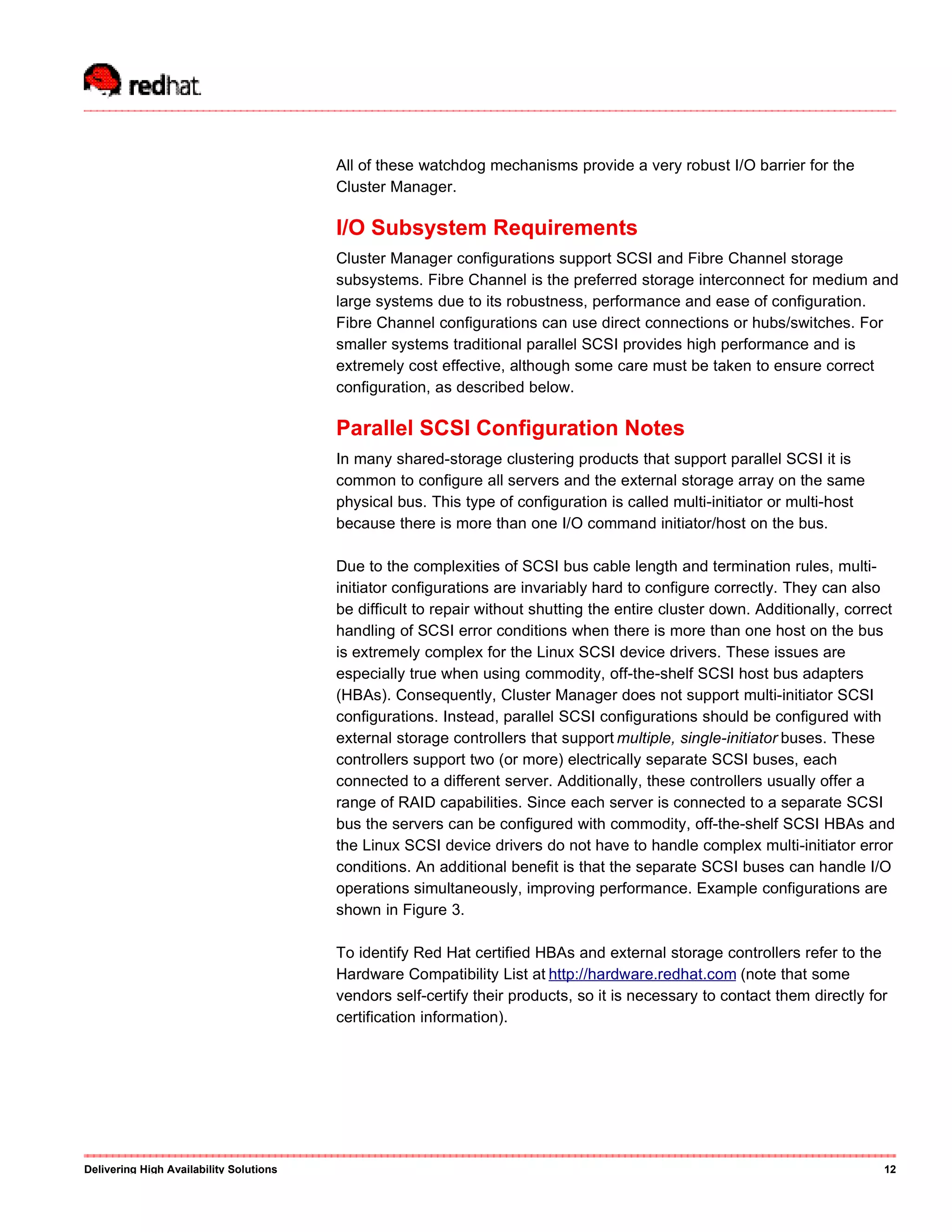 All of these watchdog mechanisms provide a very robust I/O barrier for the
Cluster Manager.
I/O Subsystem Requirements
Cluster Manager configurations support SCSI and Fibre Channel storage
subsystems. Fibre Channel is the preferred storage interconnect for medium and
large systems due to its robustness, performance and ease of configuration.
Fibre Channel configurations can use direct connections or hubs/switches. For
smaller systems traditional parallel SCSI provides high performance and is
extremely cost effective, although some care must be taken to ensure correct
configuration, as described below.
Parallel SCSI Configuration Notes
In many shared-storage clustering products that support parallel SCSI it is
common to configure all servers and the external storage array on the same
physical bus. This type of configuration is called multi-initiator or multi-host
because there is more than one I/O command initiator/host on the bus.
Due to the complexities of SCSI bus cable length and termination rules, multi-
initiator configurations are invariably hard to configure correctly. They can also
be difficult to repair without shutting the entire cluster down. Additionally, correct
handling of SCSI error conditions when there is more than one host on the bus
is extremely complex for the Linux SCSI device drivers. These issues are
especially true when using commodity, off-the-shelf SCSI host bus adapters
(HBAs). Consequently, Cluster Manager does not support multi-initiator SCSI
configurations. Instead, parallel SCSI configurations should be configured with
external storage controllers that support multiple, single-initiator buses. These
controllers support two (or more) electrically separate SCSI buses, each
connected to a different server. Additionally, these controllers usually offer a
range of RAID capabilities. Since each server is connected to a separate SCSI
bus the servers can be configured with commodity, off-the-shelf SCSI HBAs and
the Linux SCSI device drivers do not have to handle complex multi-initiator error
conditions. An additional benefit is that the separate SCSI buses can handle I/O
operations simultaneously, improving performance. Example configurations are
shown in Figure 3.
To identify Red Hat certified HBAs and external storage controllers refer to the
Hardware Compatibility List at http://hardware.redhat.com (note that some
vendors self-certify their products, so it is necessary to contact them directly for
certification information).
Delivering High Availability Solutions 12
 