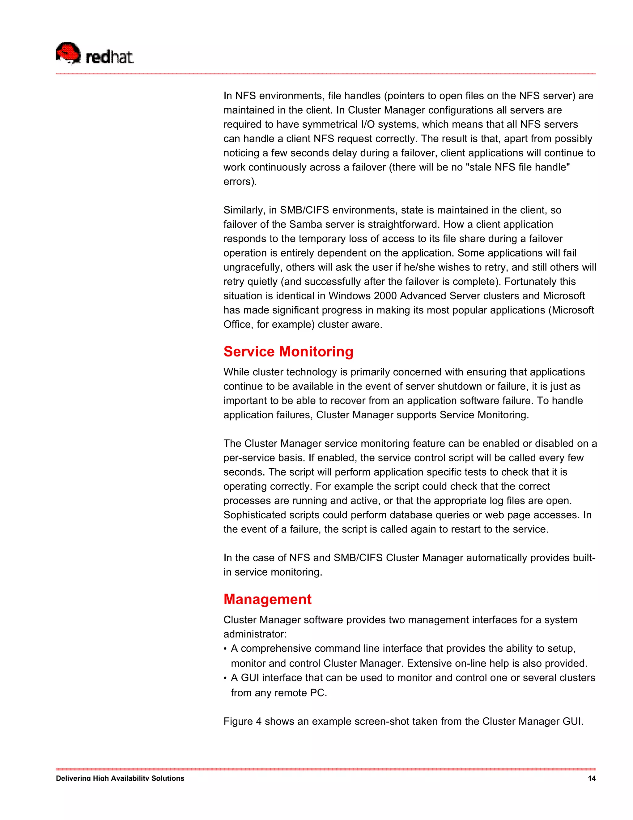 In NFS environments, file handles (pointers to open files on the NFS server) are
maintained in the client. In Cluster Manager configurations all servers are
required to have symmetrical I/O systems, which means that all NFS servers
can handle a client NFS request correctly. The result is that, apart from possibly
noticing a few seconds delay during a failover, client applications will continue to
work continuously across a failover (there will be no "stale NFS file handle"
errors).
Similarly, in SMB/CIFS environments, state is maintained in the client, so
failover of the Samba server is straightforward. How a client application
responds to the temporary loss of access to its file share during a failover
operation is entirely dependent on the application. Some applications will fail
ungracefully, others will ask the user if he/she wishes to retry, and still others will
retry quietly (and successfully after the failover is complete). Fortunately this
situation is identical in Windows 2000 Advanced Server clusters and Microsoft
has made significant progress in making its most popular applications (Microsoft
Office, for example) cluster aware.
Service Monitoring
While cluster technology is primarily concerned with ensuring that applications
continue to be available in the event of server shutdown or failure, it is just as
important to be able to recover from an application software failure. To handle
application failures, Cluster Manager supports Service Monitoring.
The Cluster Manager service monitoring feature can be enabled or disabled on a
per-service basis. If enabled, the service control script will be called every few
seconds. The script will perform application specific tests to check that it is
operating correctly. For example the script could check that the correct
processes are running and active, or that the appropriate log files are open.
Sophisticated scripts could perform database queries or web page accesses. In
the event of a failure, the script is called again to restart to the service.
In the case of NFS and SMB/CIFS Cluster Manager automatically provides built-
in service monitoring.
Management
Cluster Manager software provides two management interfaces for a system
administrator:
• A comprehensive command line interface that provides the ability to setup,
monitor and control Cluster Manager. Extensive on-line help is also provided.
• A GUI interface that can be used to monitor and control one or several clusters
from any remote PC.
Figure 4 shows an example screen-shot taken from the Cluster Manager GUI.
Delivering High Availability Solutions 14
 