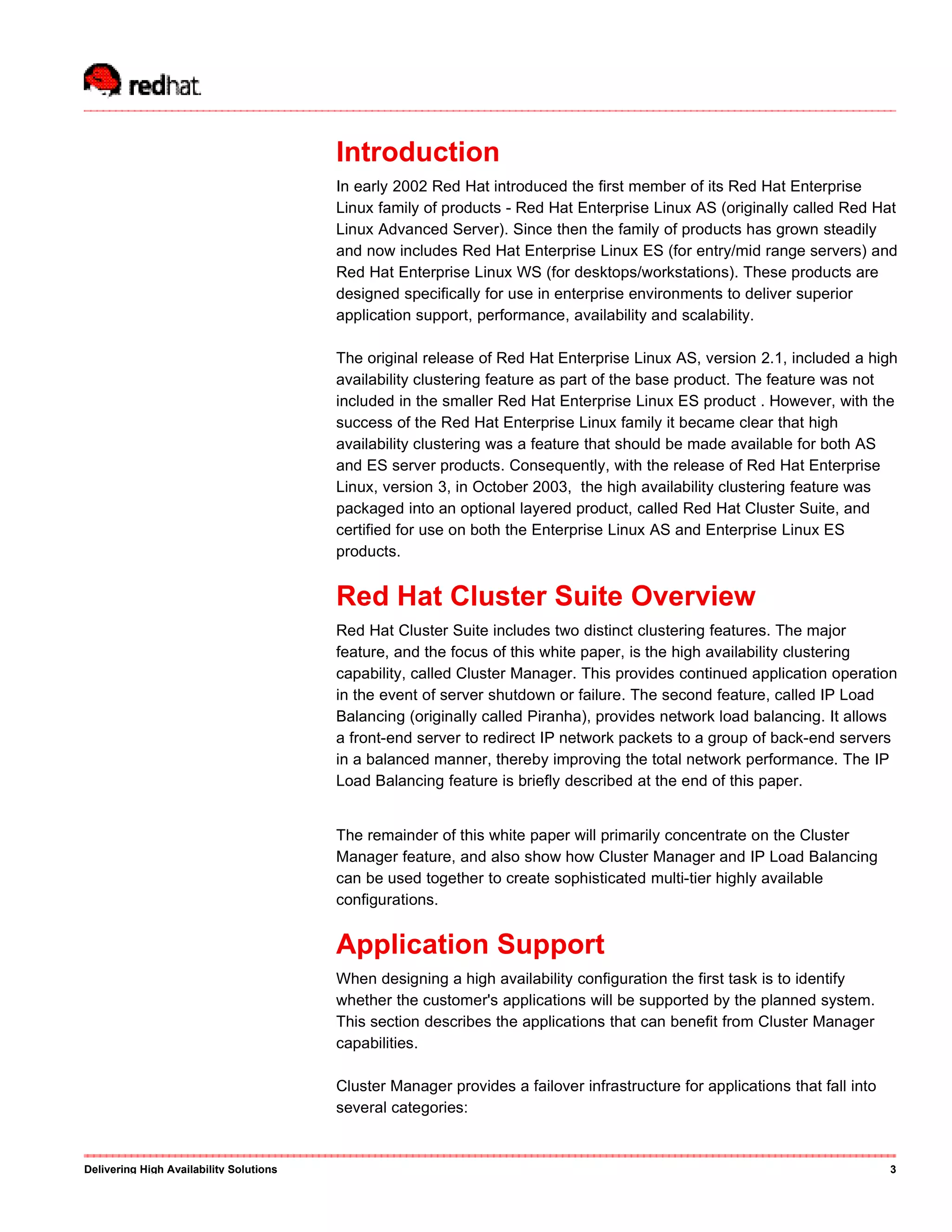 Introduction
In early 2002 Red Hat introduced the first member of its Red Hat Enterprise
Linux family of products - Red Hat Enterprise Linux AS (originally called Red Hat
Linux Advanced Server). Since then the family of products has grown steadily
and now includes Red Hat Enterprise Linux ES (for entry/mid range servers) and
Red Hat Enterprise Linux WS (for desktops/workstations). These products are
designed specifically for use in enterprise environments to deliver superior
application support, performance, availability and scalability.
The original release of Red Hat Enterprise Linux AS, version 2.1, included a high
availability clustering feature as part of the base product. The feature was not
included in the smaller Red Hat Enterprise Linux ES product . However, with the
success of the Red Hat Enterprise Linux family it became clear that high
availability clustering was a feature that should be made available for both AS
and ES server products. Consequently, with the release of Red Hat Enterprise
Linux, version 3, in October 2003, the high availability clustering feature was
packaged into an optional layered product, called Red Hat Cluster Suite, and
certified for use on both the Enterprise Linux AS and Enterprise Linux ES
products.
Red Hat Cluster Suite Overview
Red Hat Cluster Suite includes two distinct clustering features. The major
feature, and the focus of this white paper, is the high availability clustering
capability, called Cluster Manager. This provides continued application operation
in the event of server shutdown or failure. The second feature, called IP Load
Balancing (originally called Piranha), provides network load balancing. It allows
a front-end server to redirect IP network packets to a group of back-end servers
in a balanced manner, thereby improving the total network performance. The IP
Load Balancing feature is briefly described at the end of this paper.
The remainder of this white paper will primarily concentrate on the Cluster
Manager feature, and also show how Cluster Manager and IP Load Balancing
can be used together to create sophisticated multi-tier highly available
configurations.
Application Support
When designing a high availability configuration the first task is to identify
whether the customer's applications will be supported by the planned system.
This section describes the applications that can benefit from Cluster Manager
capabilities.
Cluster Manager provides a failover infrastructure for applications that fall into
several categories:
Delivering High Availability Solutions 3
 