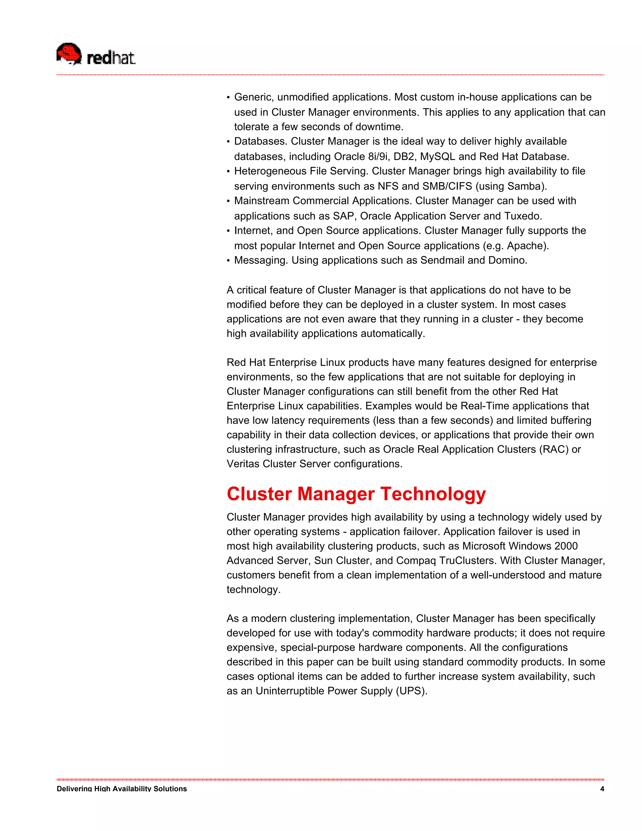 • Generic, unmodified applications. Most custom in-house applications can be
used in Cluster Manager environments. This applies to any application that can
tolerate a few seconds of downtime.
• Databases. Cluster Manager is the ideal way to deliver highly available
databases, including Oracle 8i/9i, DB2, MySQL and Red Hat Database.
• Heterogeneous File Serving. Cluster Manager brings high availability to file
serving environments such as NFS and SMB/CIFS (using Samba).
• Mainstream Commercial Applications. Cluster Manager can be used with
applications such as SAP, Oracle Application Server and Tuxedo.
• Internet, and Open Source applications. Cluster Manager fully supports the
most popular Internet and Open Source applications (e.g. Apache).
• Messaging. Using applications such as Sendmail and Domino.
A critical feature of Cluster Manager is that applications do not have to be
modified before they can be deployed in a cluster system. In most cases
applications are not even aware that they running in a cluster - they become
high availability applications automatically.
Red Hat Enterprise Linux products have many features designed for enterprise
environments, so the few applications that are not suitable for deploying in
Cluster Manager configurations can still benefit from the other Red Hat
Enterprise Linux capabilities. Examples would be Real-Time applications that
have low latency requirements (less than a few seconds) and limited buffering
capability in their data collection devices, or applications that provide their own
clustering infrastructure, such as Oracle Real Application Clusters (RAC) or
Veritas Cluster Server configurations.
Cluster Manager Technology
Cluster Manager provides high availability by using a technology widely used by
other operating systems - application failover. Application failover is used in
most high availability clustering products, such as Microsoft Windows 2000
Advanced Server, Sun Cluster, and Compaq TruClusters. With Cluster Manager,
customers benefit from a clean implementation of a well-understood and mature
technology.
As a modern clustering implementation, Cluster Manager has been specifically
developed for use with today's commodity hardware products; it does not require
expensive, special-purpose hardware components. All the configurations
described in this paper can be built using standard commodity products. In some
cases optional items can be added to further increase system availability, such
as an Uninterruptible Power Supply (UPS).
Delivering High Availability Solutions 4
 
