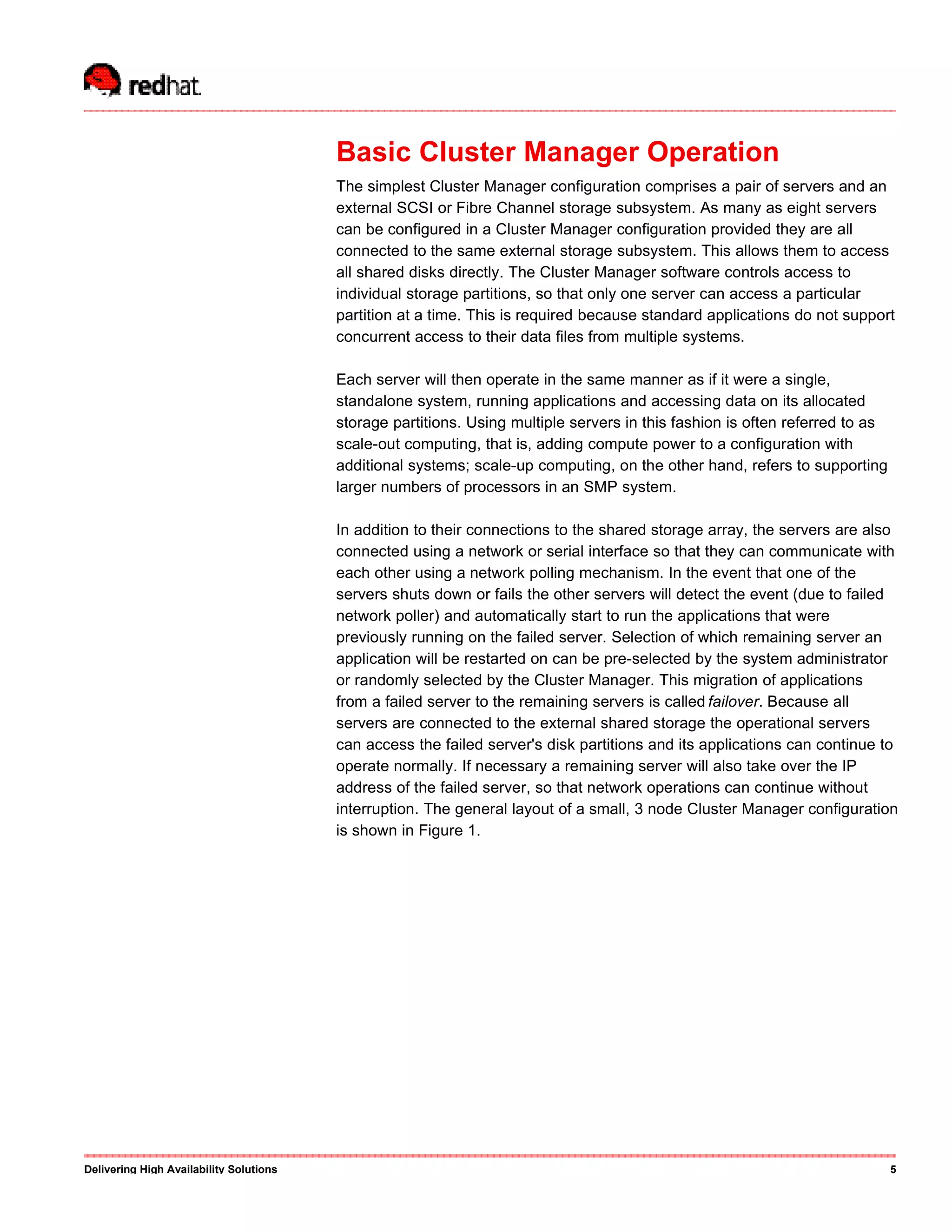 Basic Cluster Manager Operation
The simplest Cluster Manager configuration comprises a pair of servers and an
external SCSI or Fibre Channel storage subsystem. As many as eight servers
can be configured in a Cluster Manager configuration provided they are all
connected to the same external storage subsystem. This allows them to access
all shared disks directly. The Cluster Manager software controls access to
individual storage partitions, so that only one server can access a particular
partition at a time. This is required because standard applications do not support
concurrent access to their data files from multiple systems.
Each server will then operate in the same manner as if it were a single,
standalone system, running applications and accessing data on its allocated
storage partitions. Using multiple servers in this fashion is often referred to as
scale-out computing, that is, adding compute power to a configuration with
additional systems; scale-up computing, on the other hand, refers to supporting
larger numbers of processors in an SMP system.
In addition to their connections to the shared storage array, the servers are also
connected using a network or serial interface so that they can communicate with
each other using a network polling mechanism. In the event that one of the
servers shuts down or fails the other servers will detect the event (due to failed
network poller) and automatically start to run the applications that were
previously running on the failed server. Selection of which remaining server an
application will be restarted on can be pre-selected by the system administrator
or randomly selected by the Cluster Manager. This migration of applications
from a failed server to the remaining servers is called failover. Because all
servers are connected to the external shared storage the operational servers
can access the failed server's disk partitions and its applications can continue to
operate normally. If necessary a remaining server will also take over the IP
address of the failed server, so that network operations can continue without
interruption. The general layout of a small, 3 node Cluster Manager configuration
is shown in Figure 1.
Delivering High Availability Solutions 5
 