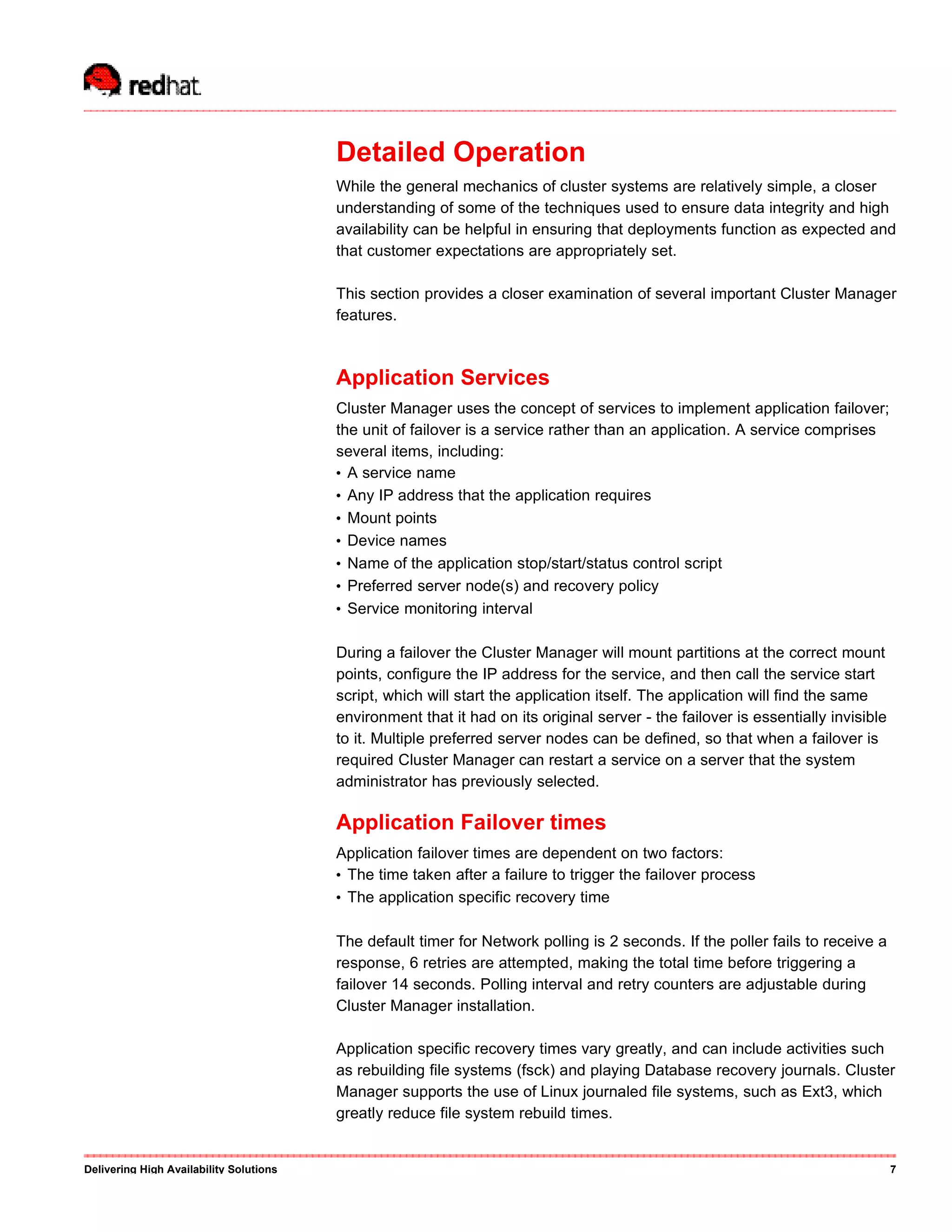 Detailed Operation
While the general mechanics of cluster systems are relatively simple, a closer
understanding of some of the techniques used to ensure data integrity and high
availability can be helpful in ensuring that deployments function as expected and
that customer expectations are appropriately set.
This section provides a closer examination of several important Cluster Manager
features.
Application Services
Cluster Manager uses the concept of services to implement application failover;
the unit of failover is a service rather than an application. A service comprises
several items, including:
• A service name
• Any IP address that the application requires
• Mount points
• Device names
• Name of the application stop/start/status control script
• Preferred server node(s) and recovery policy
• Service monitoring interval
During a failover the Cluster Manager will mount partitions at the correct mount
points, configure the IP address for the service, and then call the service start
script, which will start the application itself. The application will find the same
environment that it had on its original server - the failover is essentially invisible
to it. Multiple preferred server nodes can be defined, so that when a failover is
required Cluster Manager can restart a service on a server that the system
administrator has previously selected.
Application Failover times
Application failover times are dependent on two factors:
• The time taken after a failure to trigger the failover process
• The application specific recovery time
The default timer for Network polling is 2 seconds. If the poller fails to receive a
response, 6 retries are attempted, making the total time before triggering a
failover 14 seconds. Polling interval and retry counters are adjustable during
Cluster Manager installation.
Application specific recovery times vary greatly, and can include activities such
as rebuilding file systems (fsck) and playing Database recovery journals. Cluster
Manager supports the use of Linux journaled file systems, such as Ext3, which
greatly reduce file system rebuild times.
Delivering High Availability Solutions 7
 
