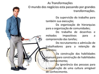 As Transformações 
O mundo dos negócios esta passando por grandes 
transformações. 
Da supervisão do trabalho para 
também sua execução; 
Da organização de hierarquias 
para a organização de comunidades; 
Do trabalho de desenhos e 
métodos impositivos para a 
compreensão das tarefas; 
Do recrutamento e admissão de 
trabalhadores para a retenção de 
talentos; 
Da construção das habilidades 
manuais para construção de habilidades 
de conhecimento; 
Da ignorância das pessoas para 
a construção de uma cultura amigável 
de conhecimento. 
 