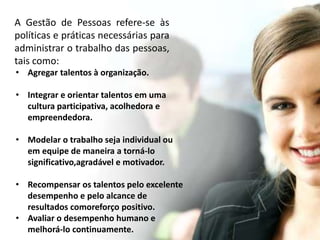 A Gestão de Pessoas refere-se às 
políticas e práticas necessárias para 
administrar o trabalho das pessoas, 
tais como: 
• Agregar talentos à organização. 
• Integrar e orientar talentos em uma 
cultura participativa, acolhedora e 
empreendedora. 
• Modelar o trabalho seja individual ou 
em equipe de maneira a torná-lo 
significativo,agradável e motivador. 
• Recompensar os talentos pelo excelente 
desempenho e pelo alcance de 
resultados comoreforço positivo. 
• Avaliar o desempenho humano e 
melhorá-lo continuamente. 
 