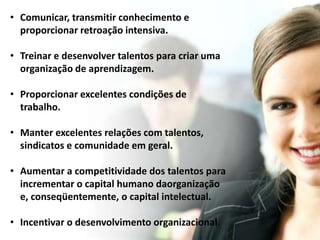• Comunicar, transmitir conhecimento e 
proporcionar retroação intensiva. 
• Treinar e desenvolver talentos para criar uma 
organização de aprendizagem. 
• Proporcionar excelentes condições de 
trabalho. 
• Manter excelentes relações com talentos, 
sindicatos e comunidade em geral. 
• Aumentar a competitividade dos talentos para 
incrementar o capital humano daorganização 
e, conseqüentemente, o capital intelectual. 
• Incentivar o desenvolvimento organizacional. 
 